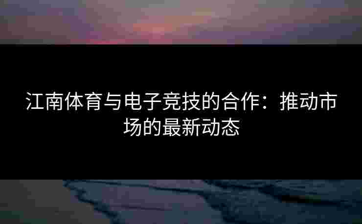 江南体育与电子竞技的合作：推动市场的最新动态