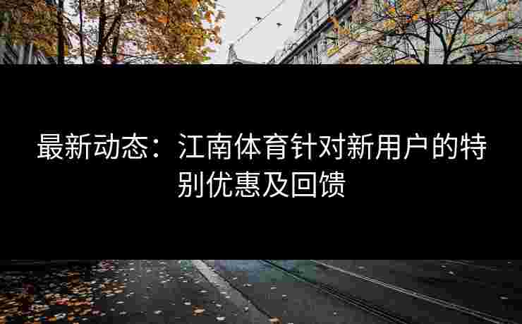 最新动态：江南体育针对新用户的特别优惠及回馈