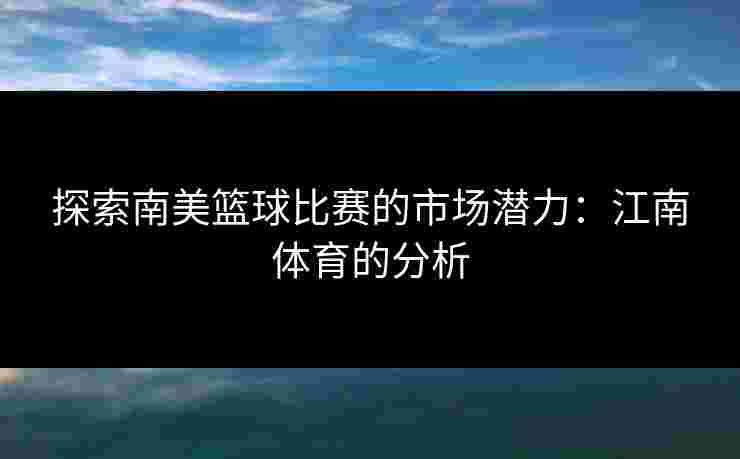 探索南美篮球比赛的市场潜力:江南体育的分析 探索南美篮球比赛的市场潜力:江南体育的分析