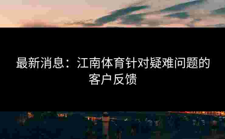最新消息：江南体育针对疑难问题的客户反馈