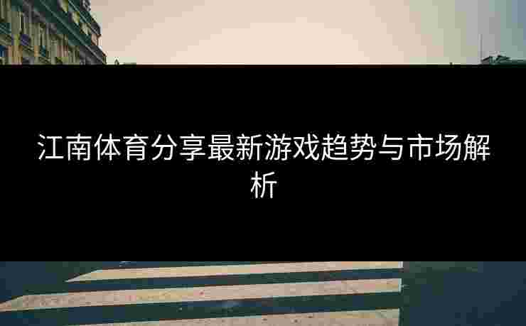 江南体育分享最新游戏趋势与市场解析