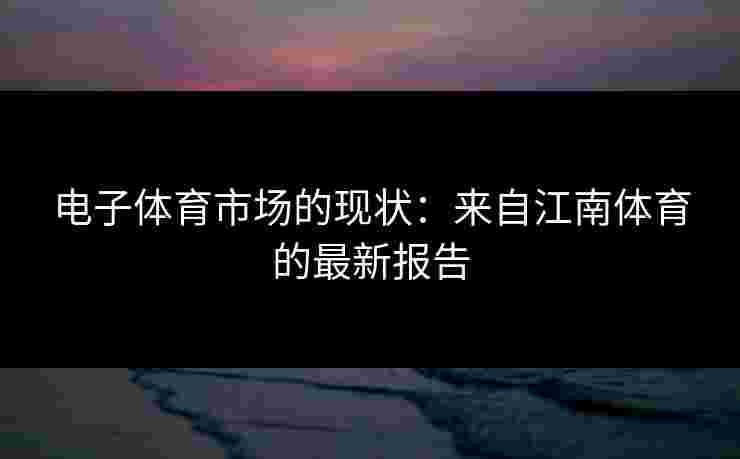 电子体育市场的现状：来自江南体育的最新报告