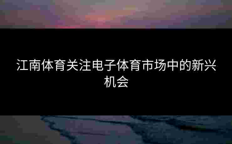 江南体育关注电子体育市场中的新兴机会